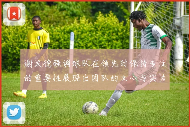 谢泼德强调球队在领先时保持专注的重要性展现出团队的决心与实力