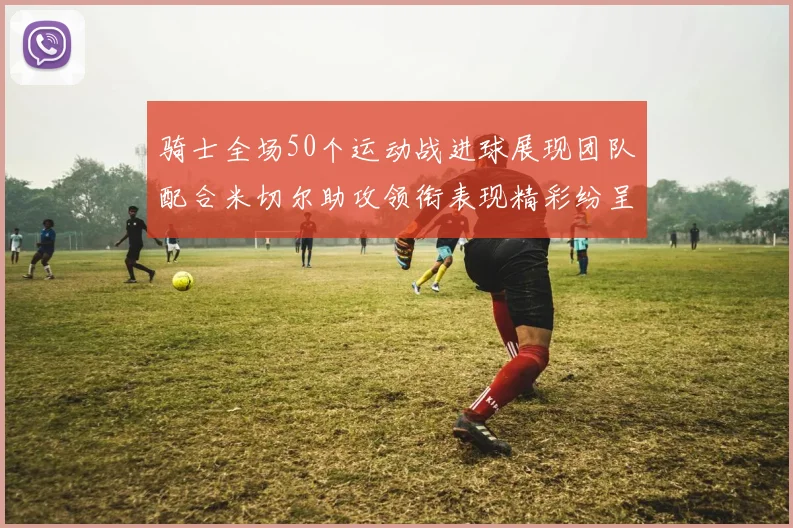 骑士全场50个运动战进球展现团队配合米切尔助攻领衔表现精彩纷呈