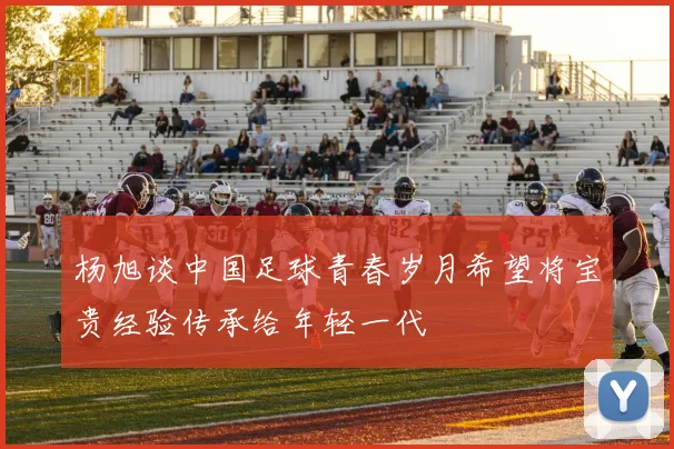 杨旭谈中国足球青春岁月希望将宝贵经验传承给年轻一代