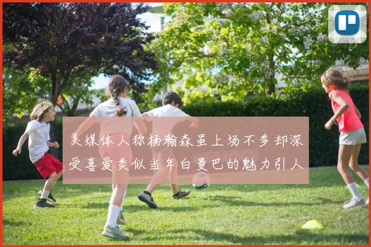 美媒体人称杨瀚森虽上场不多却深受喜爱类似当年白曼巴的魅力引人瞩目