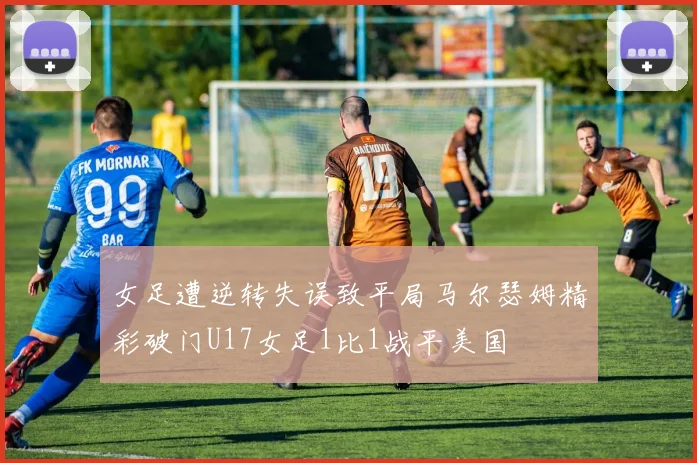 女足遭逆转失误致平局马尔瑟姆精彩破门U17女足1比1战平美国