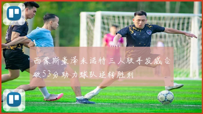 西蒙斯豪泽米诺特三人联手发威合砍53分助力球队逆转胜利