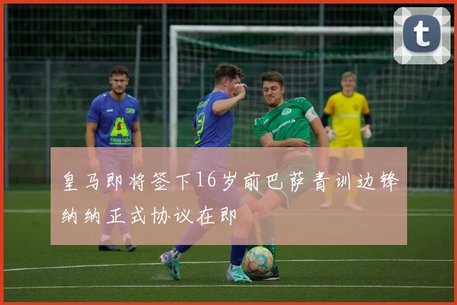 皇马即将签下16岁前巴萨青训边锋纳纳正式协议在即