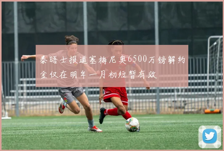 泰晤士报道塞梅尼奥6500万镑解约金仅在明年一月初短暂有效