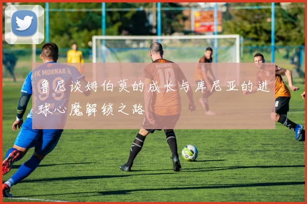 鲁尼谈姆伯莫的成长与库尼亚的进球心魔解锁之路
