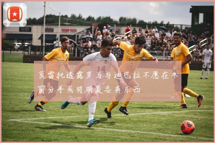 莫雷托透露罗马与迪巴拉不愿在冬窗分手或将明夏各奔东西