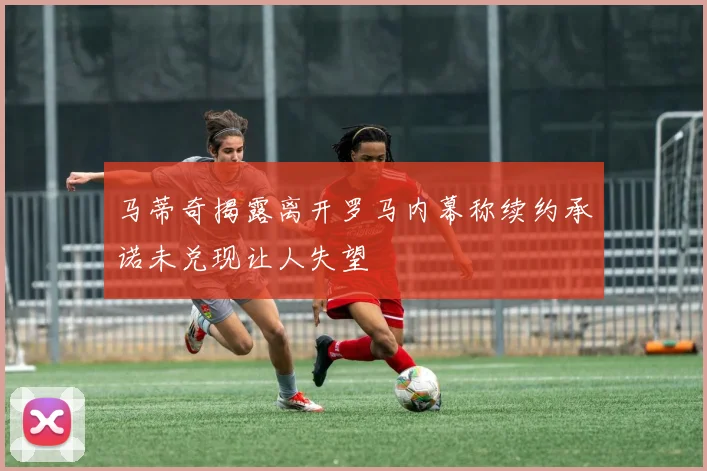 马蒂奇揭露离开罗马内幕称续约承诺未兑现让人失望