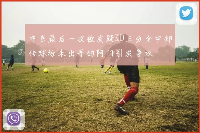 申京最后一攻被质疑KD三分全中却传球给未出手的阿门引发争议