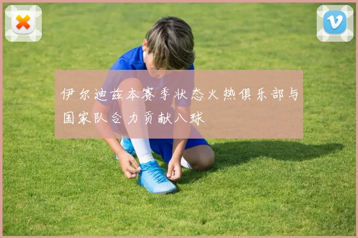 伊尔迪兹本赛季状态火热俱乐部与国家队合力贡献八球