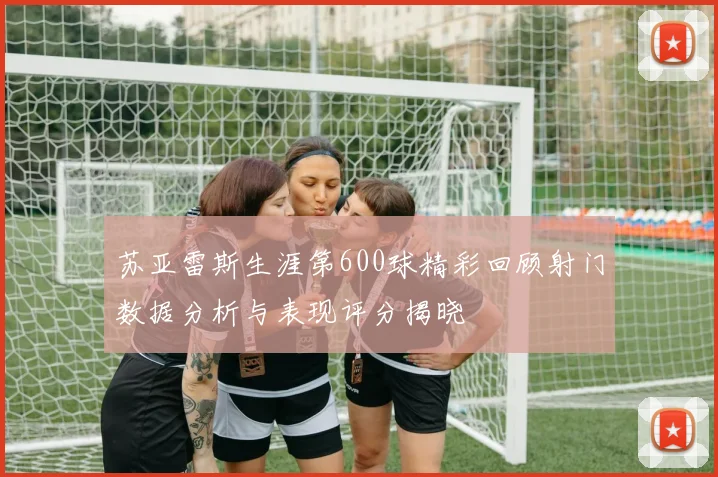 苏亚雷斯生涯第600球精彩回顾射门数据分析与表现评分揭晓