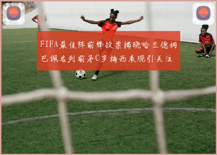 FIFA最佳阵前锋投票揭晓哈兰德姆巴佩名列前茅C罗梅西表现引关注