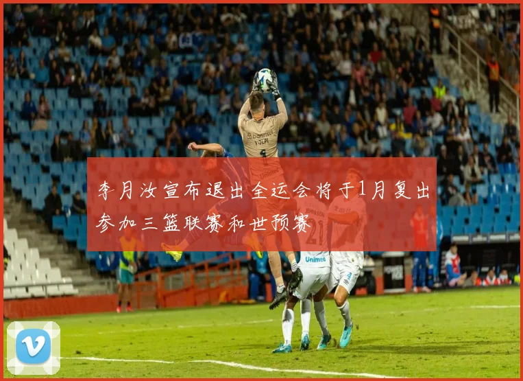 李月汝宣布退出全运会将于1月复出参加三篮联赛和世预赛