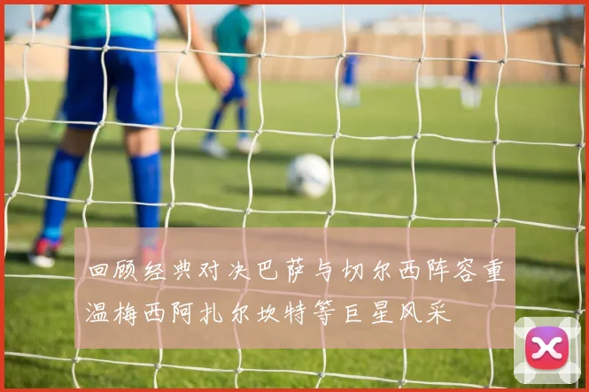 回顾经典对决巴萨与切尔西阵容重温梅西阿扎尔坎特等巨星风采