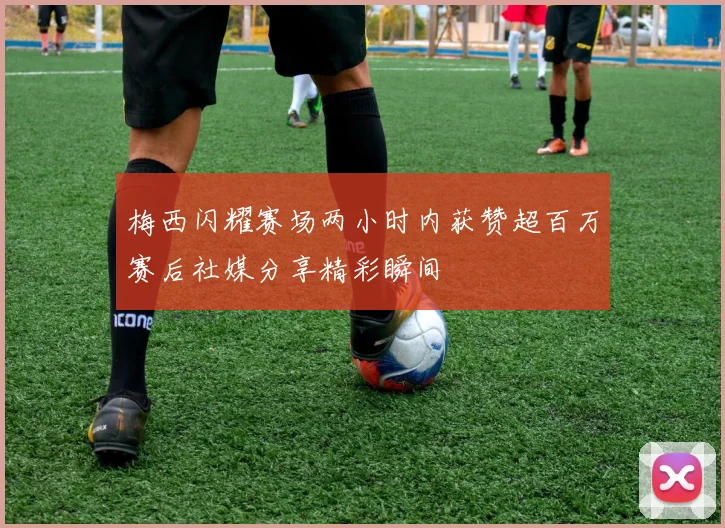 梅西闪耀赛场两小时内获赞超百万赛后社媒分享精彩瞬间