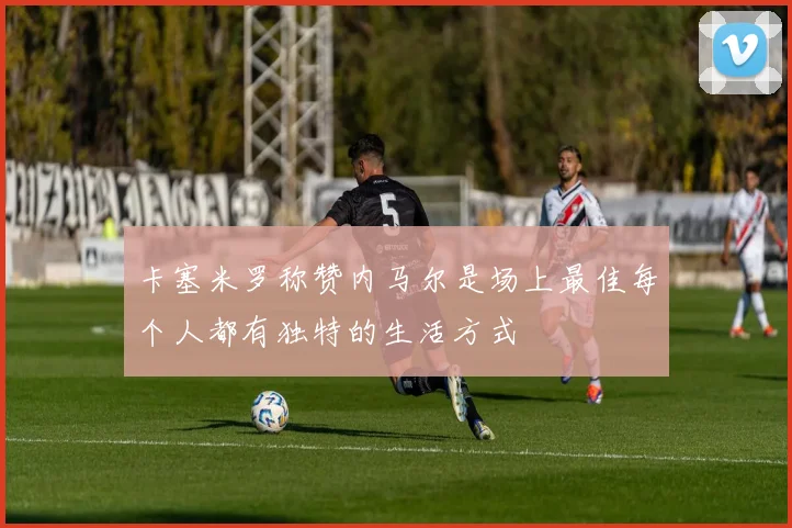 卡塞米罗称赞内马尔是场上最佳每个人都有独特的生活方式