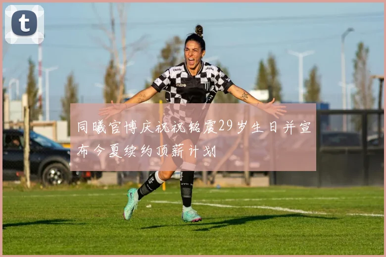 同曦官博庆祝祝铭震29岁生日并宣布今夏续约顶薪计划
