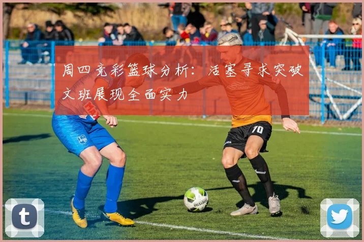 周四竞彩篮球分析：活塞寻求突破文班展现全面实力