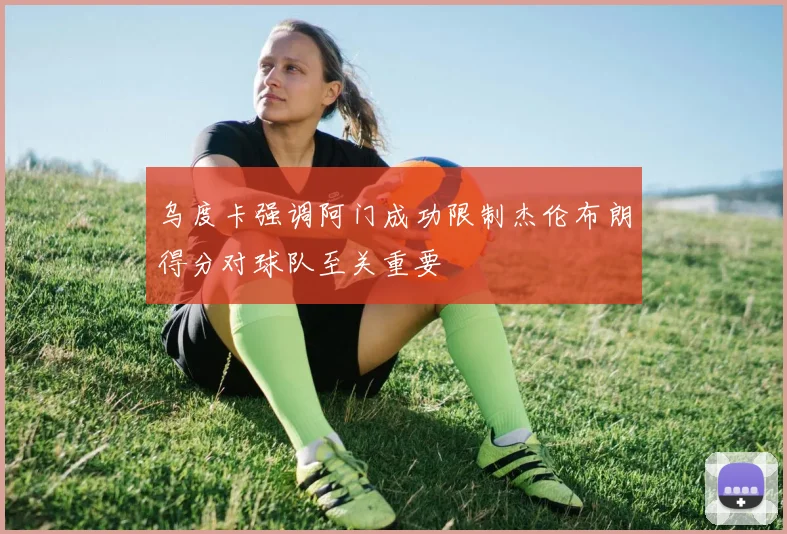 乌度卡强调阿门成功限制杰伦布朗得分对球队至关重要