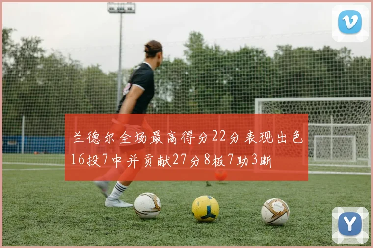 兰德尔全场最高得分22分表现出色16投7中并贡献27分8板7助3断