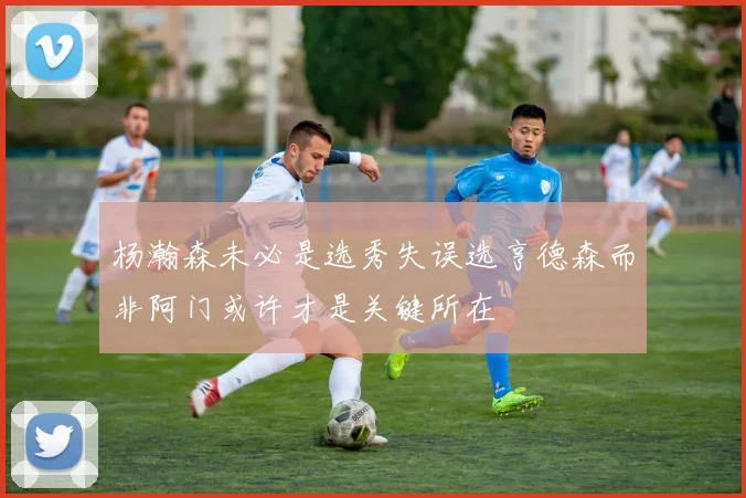 杨瀚森未必是选秀失误选亨德森而非阿门或许才是关键所在