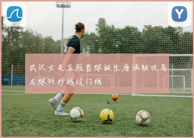 武汉女足亚冠首球诞生唐涵助攻乌龙球巧妙越过门线